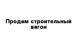 Продам строительный вагон